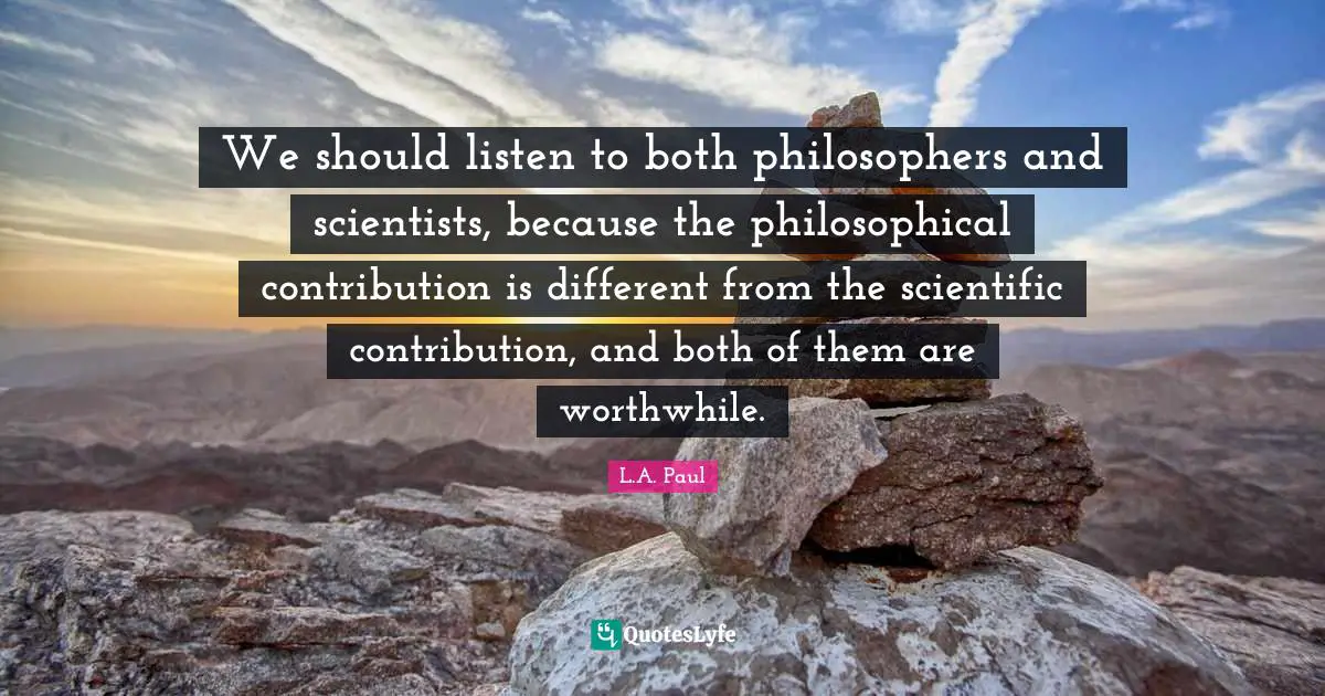 We should listen to both philosophers and scientists, because the philosophical contribution is different from the scientific contribution, and both of them are worthwhile.