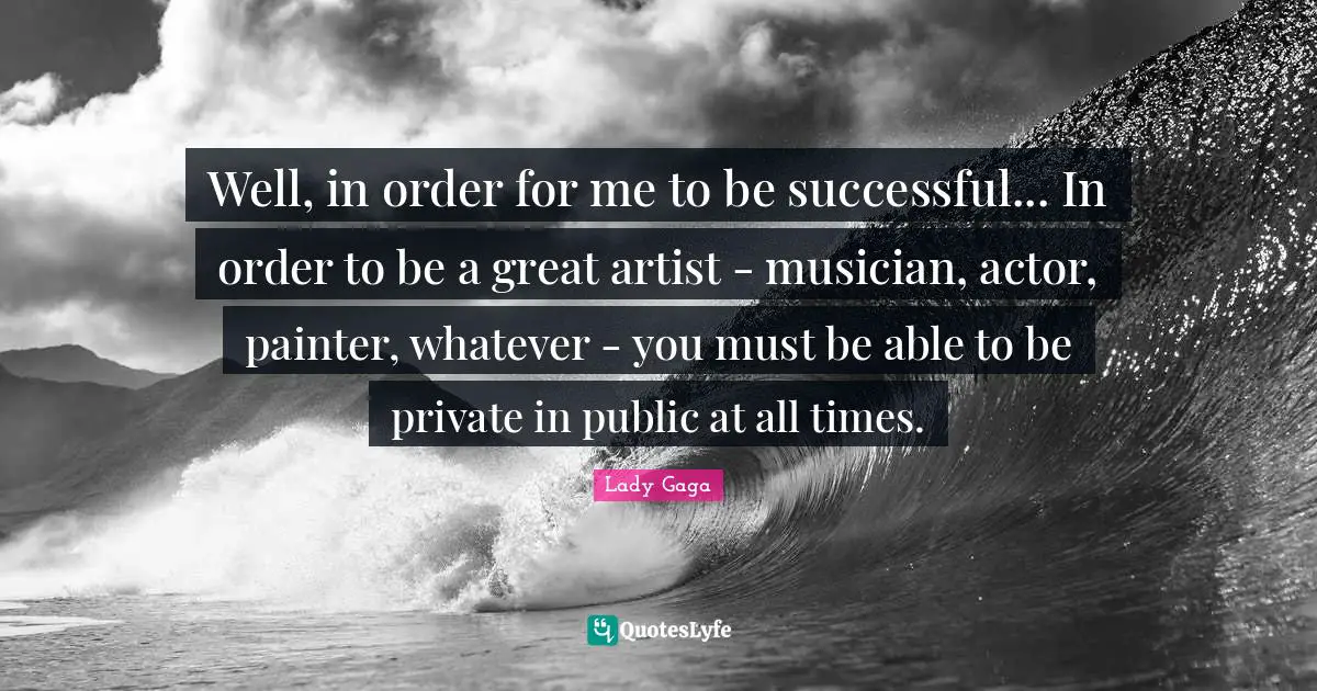 Well, in order for me to be successful... In order to be a great artist - musician, actor, painter, whatever - you must be able to be private in public at all times.