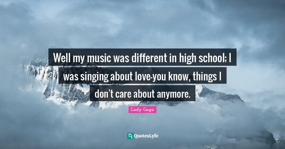 Well my music was different in high school; I was singing about love—you know, things I don't care about anymore.