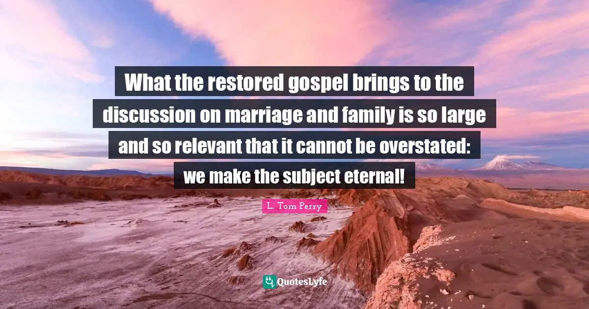 What the restored gospel brings to the discussion on marriage and family is so large and so relevant that it cannot be overstated: we make the subject eternal!