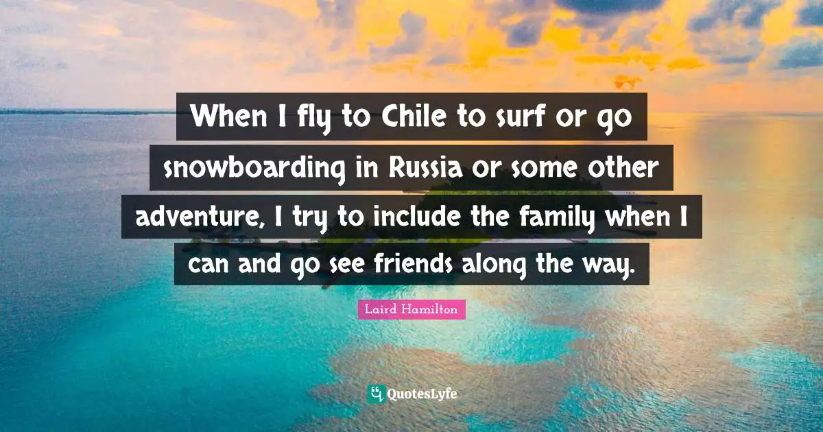 When I fly to Chile to surf or go snowboarding in Russia or some other adventure, I try to include the family when I can and go see friends along the way.