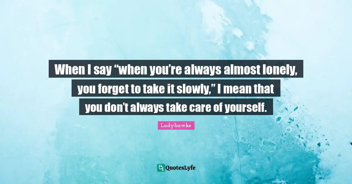 When I say “when you’re always almost lonely, you forget to take it slowly,” I mean that you don’t always take care of yourself.