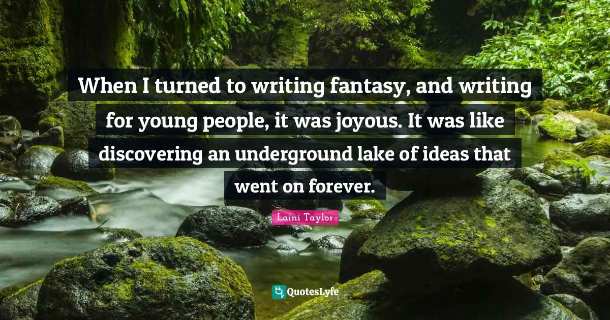 When I turned to writing fantasy, and writing for young people, it was joyous. It was like discovering an underground lake of ideas that went on forever.