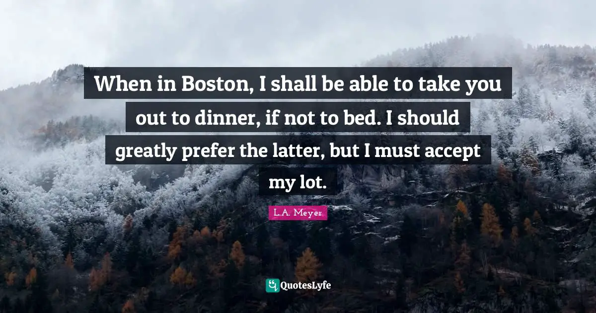 When in Boston, I shall be able to take you out to dinner, if not to bed. I should greatly prefer the latter, but I must accept my lot.