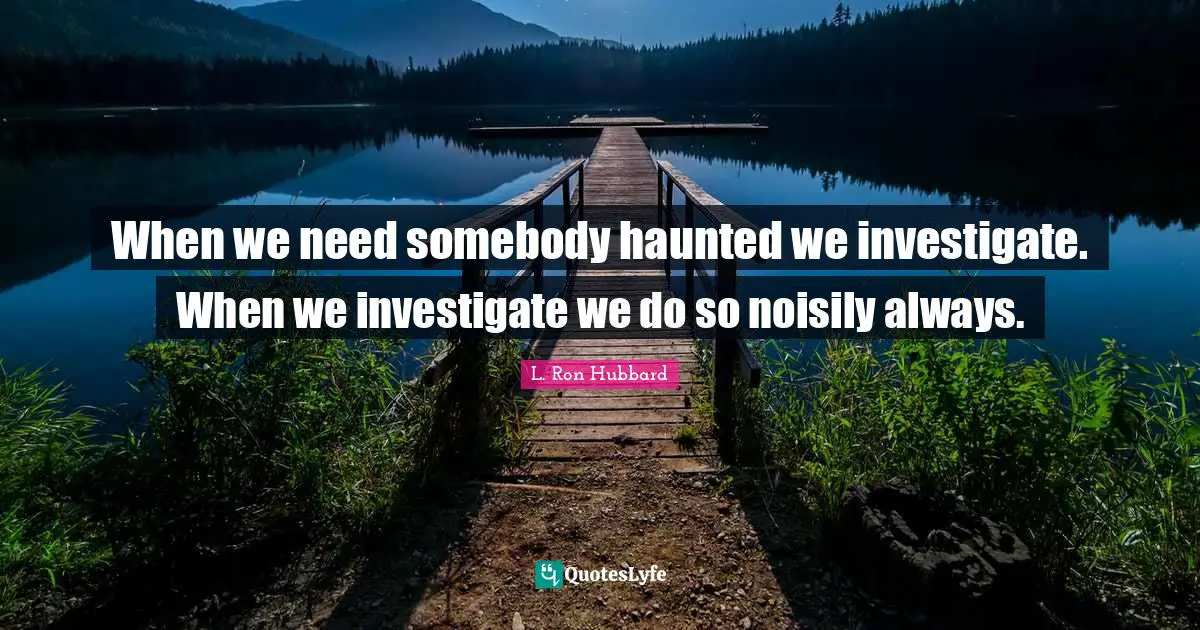 When we need somebody haunted we investigate. When we investigate we do so noisily always.