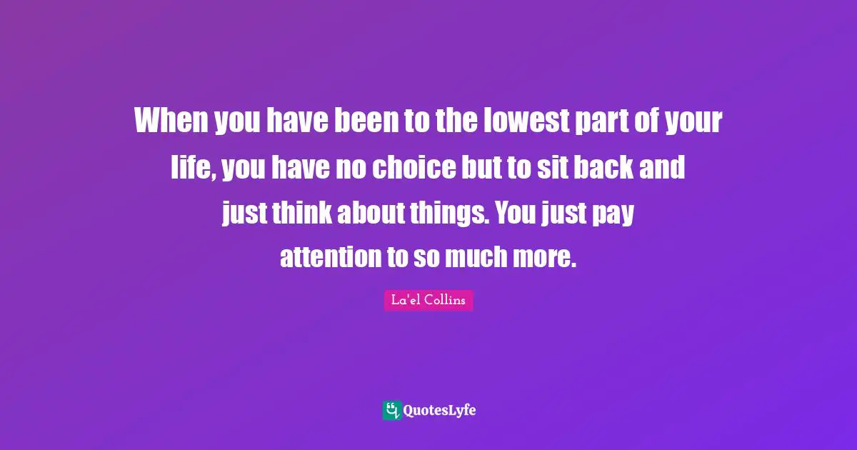 When you have been to the lowest part of your life, you have no choice but to sit back and just think about things. You just pay attention to so much more.