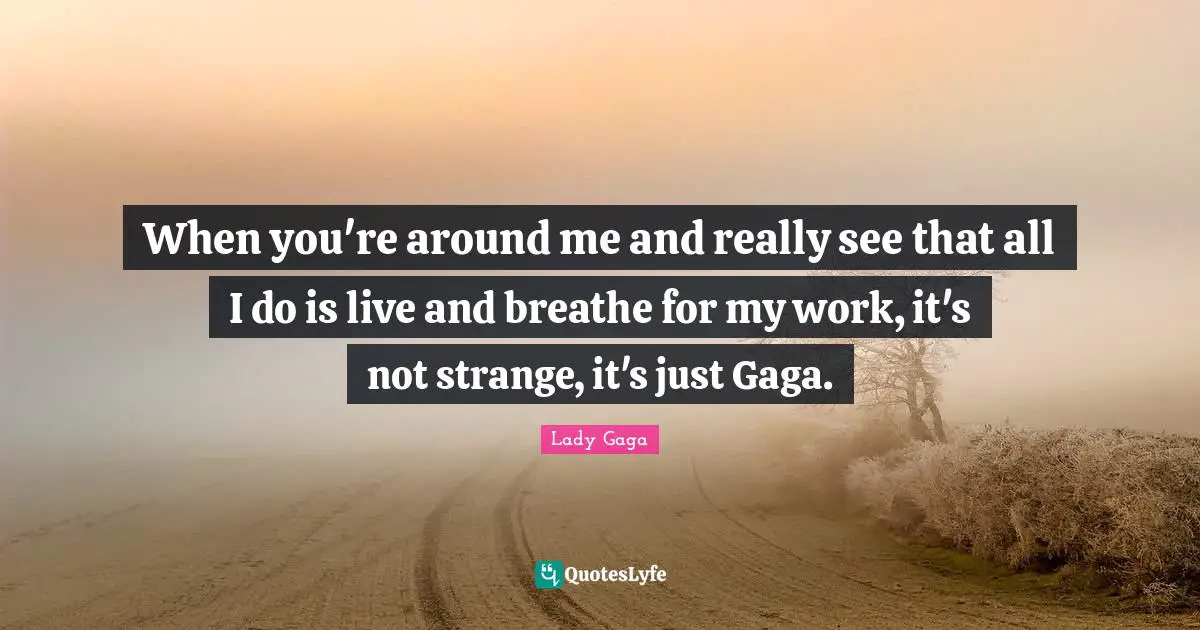 When you're around me and really see that all I do is live and breathe for my work, it's not strange, it's just Gaga.