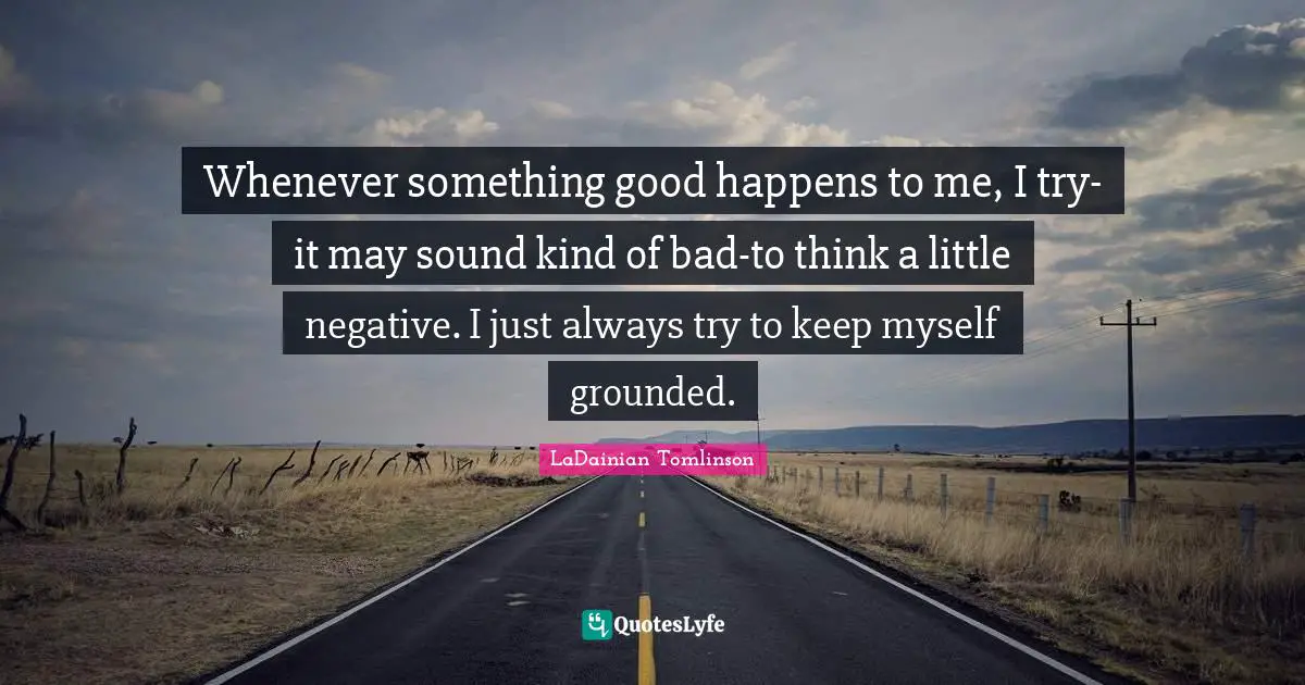 Whenever something good happens to me, I try-it may sound kind of bad-to think a little negative. I just always try to keep myself grounded.