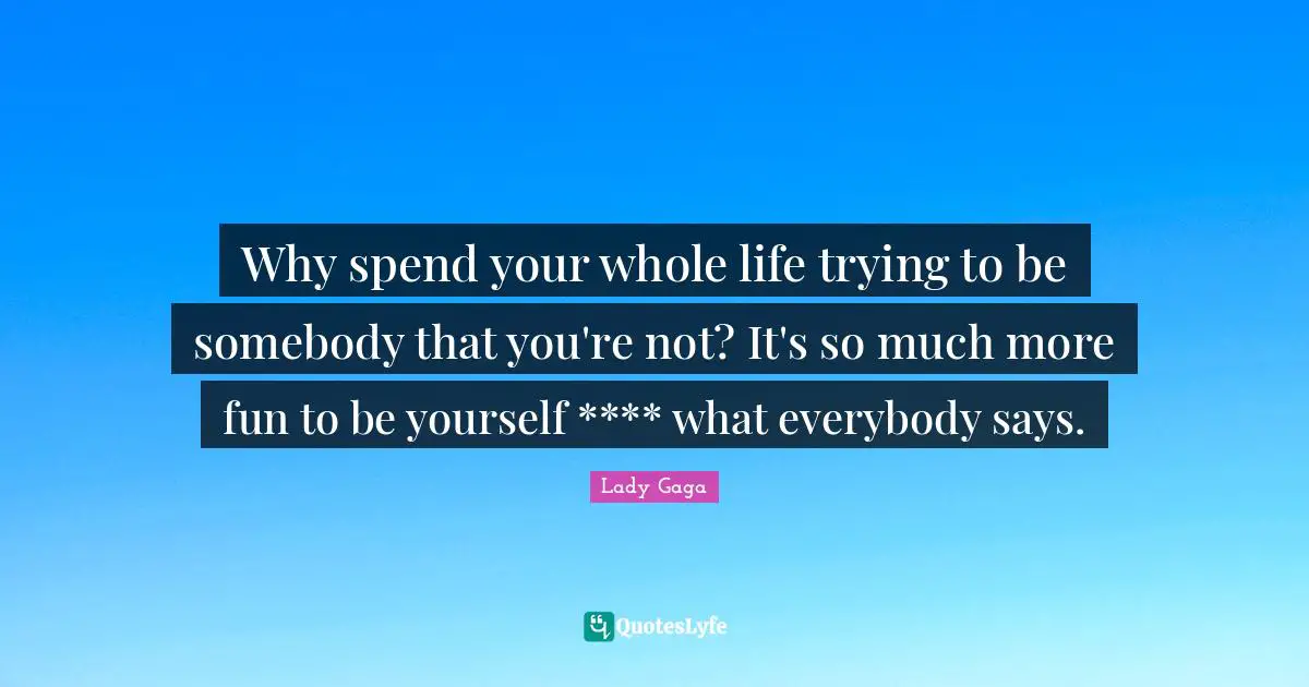 Why spend your whole life trying to be somebody that you're not? It's so much more fun to be yourself **** what everybody says.