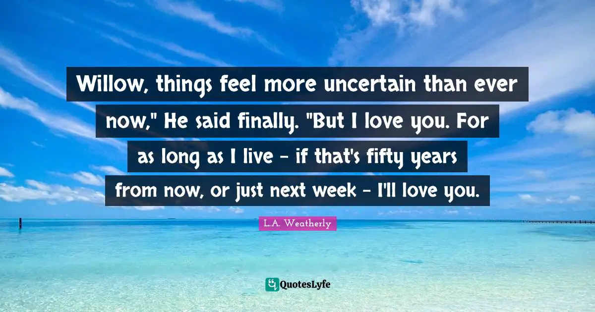 Willow, things feel more uncertain than ever now," He said finally. "But I love you. For as long as I live - if that's fifty years from now, or just next week - I'll love you.