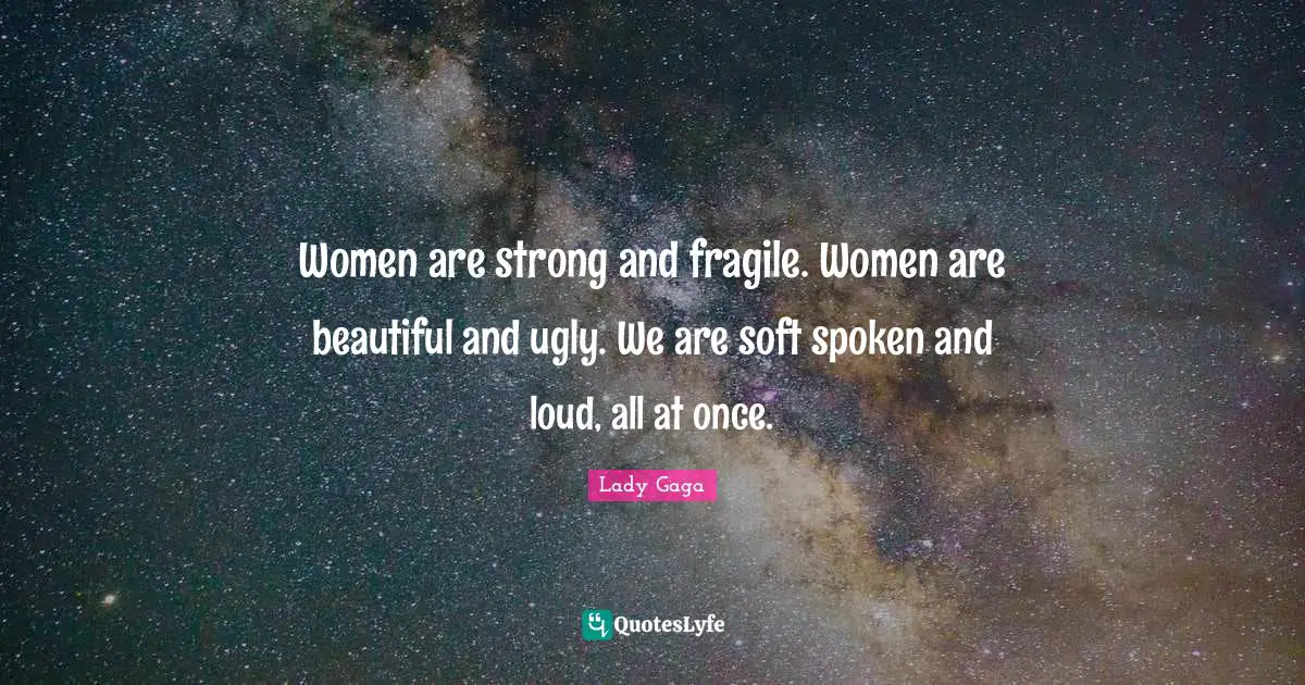 Women are strong and fragile. Women are beautiful and ugly. We are soft spoken and loud, all at once.