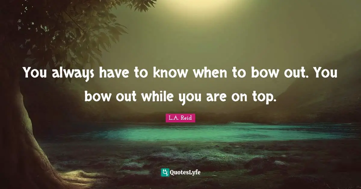 You always have to know when to bow out. You bow out while you are on top.