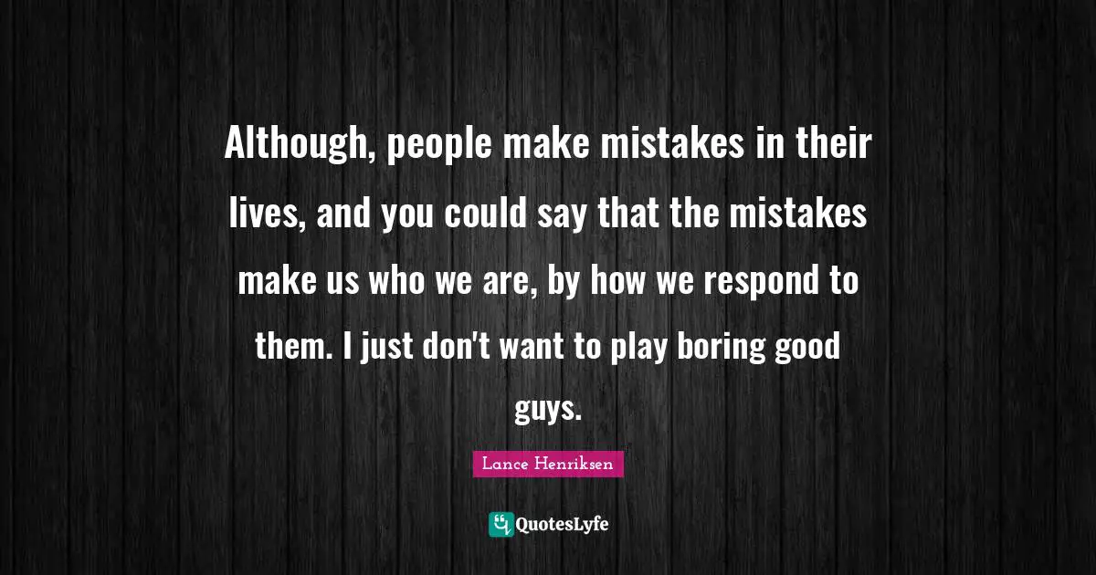 Although, people make mistakes in their lives, and you could say that the mistakes make us who we are, by how we respond to them. I just don't want to play boring good guys.