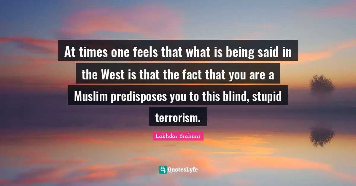 At times one feels that what is being said in the West is that the fact that you are a Muslim predisposes you to this blind, stupid terrorism.