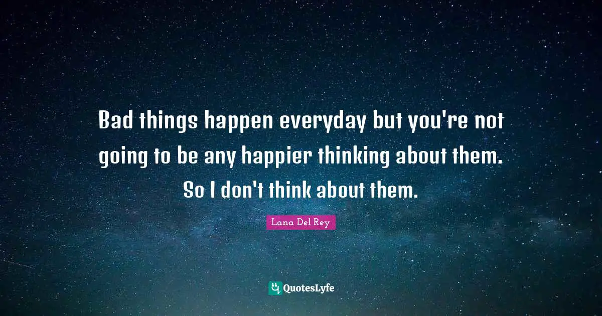 Bad things happen everyday but you're not going to be any happier thinking about them. So I don't think about them.