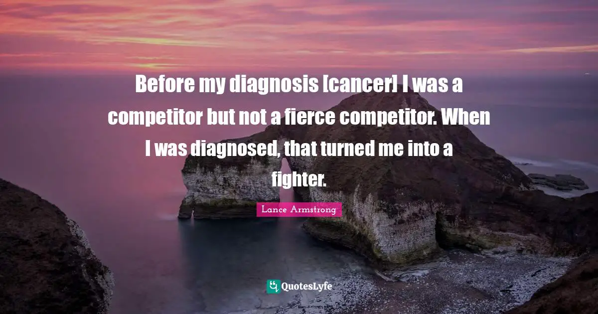 Before my diagnosis [cancer] I was a competitor but not a fierce competitor. When I was diagnosed, that turned me into a fighter.