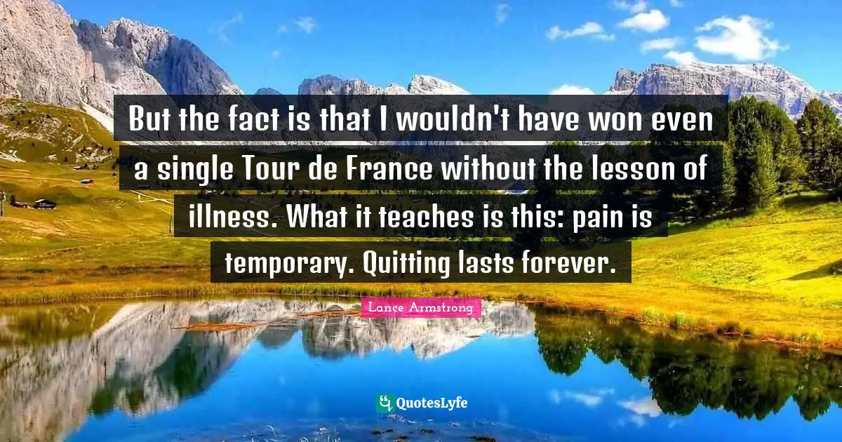 Lance Armstrong Quotes: "But the fact is that I wouldn't have won even a single Tour de France without the lesson of illness. What it teaches is this: pain is temporary. Quitting lasts forever."