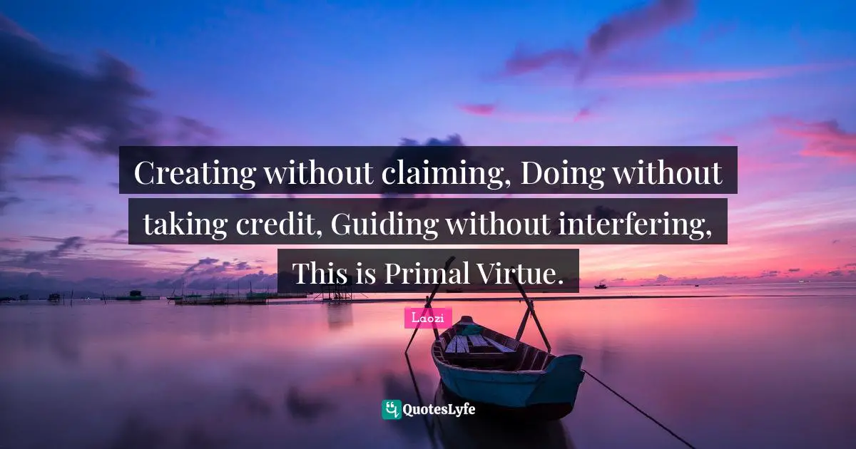 Creating without claiming, Doing without taking credit, Guiding without interfering, This is Primal Virtue.