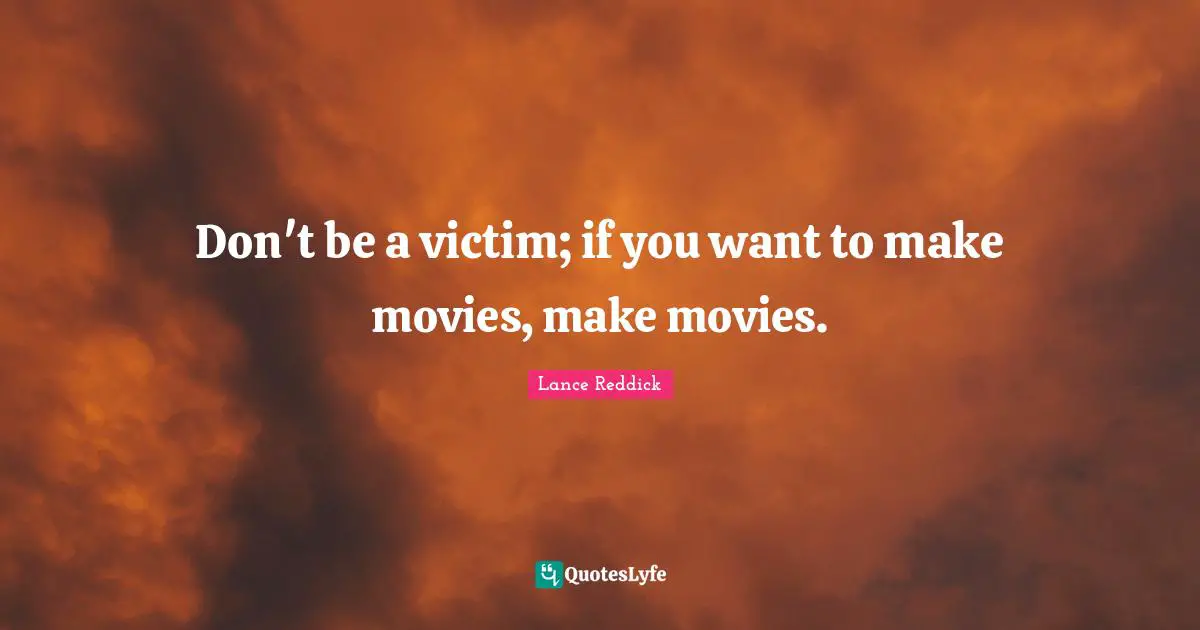 Don't be a victim; if you want to make movies, make movies.