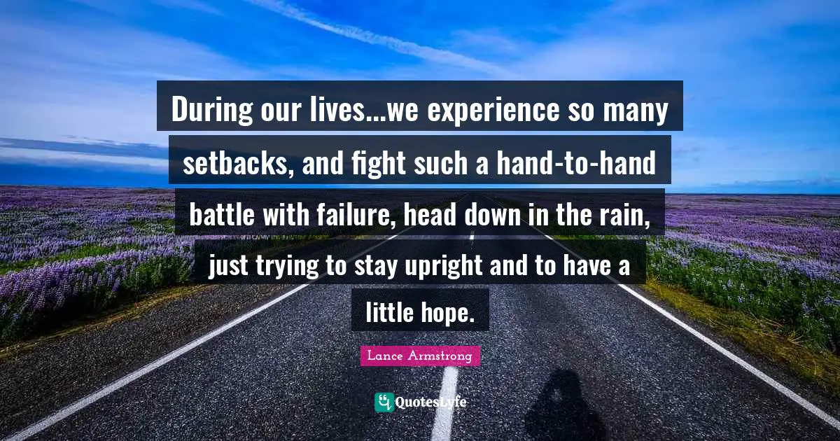 During our lives...we experience so many setbacks, and fight such a hand-to-hand battle with failure, head down in the rain, just trying to stay upright and to have a little hope.