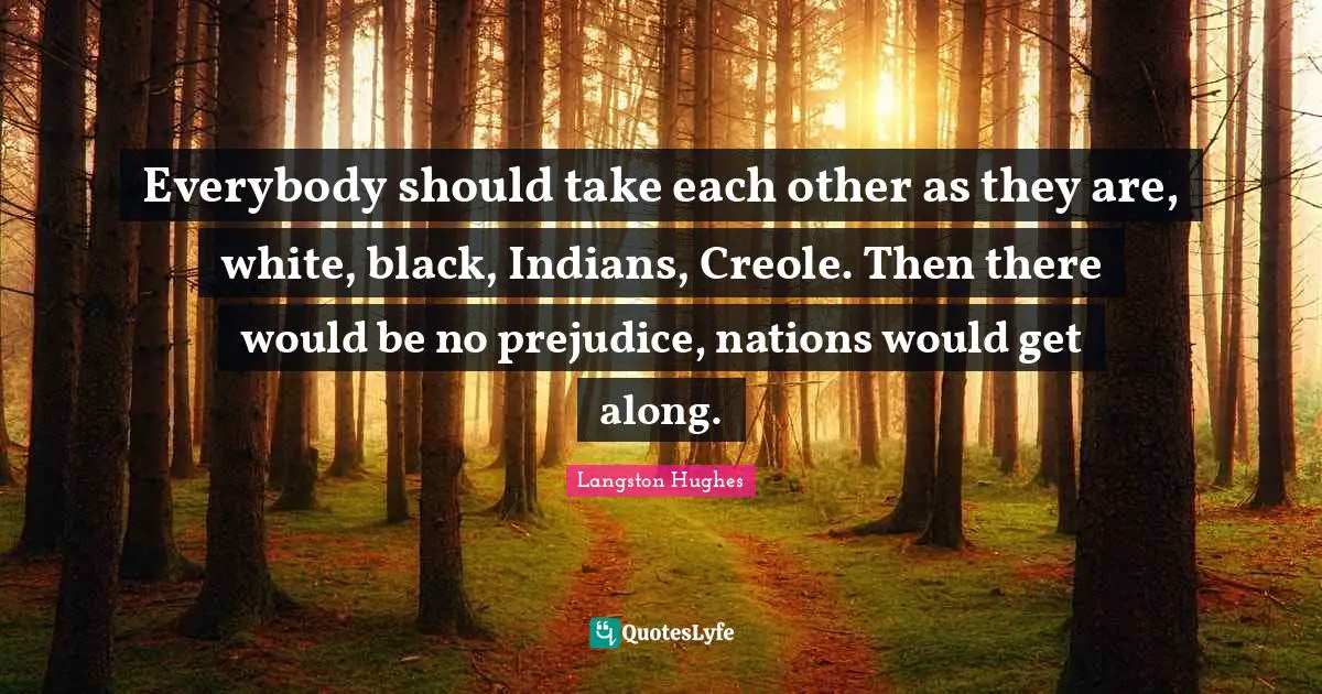 Everybody should take each other as they are, white, black, Indians, Creole. Then there would be no prejudice, nations would get along.