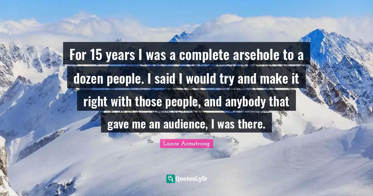 For 15 years I was a complete arsehole to a dozen people. I said I would try and make it right with those people, and anybody that gave me an audience, I was there.