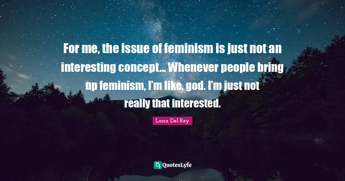 For me, the issue of feminism is just not an interesting concept... Whenever people bring up feminism, I’m like, god. I’m just not really that interested.