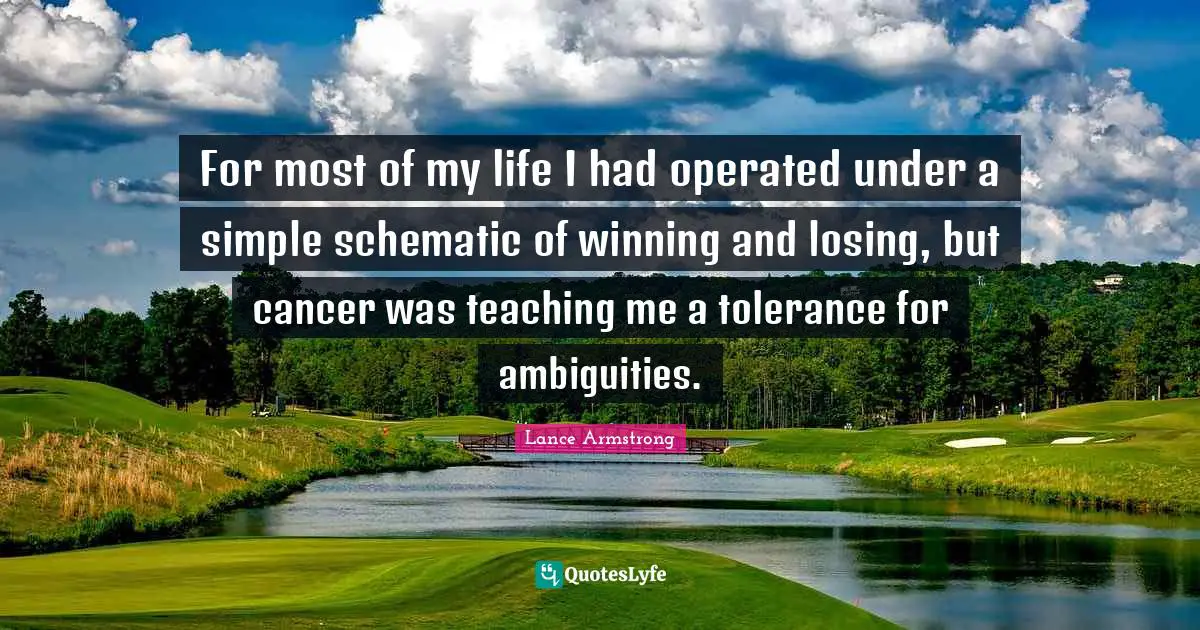 Lance Armstrong Quotes: "For most of my life I had operated under a simple schematic of winning and losing, but cancer was teaching me a tolerance for ambiguities."
