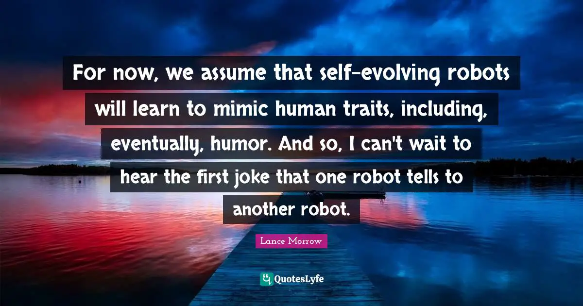 For now, we assume that self-evolving robots will learn to mimic human traits, including, eventually, humor. And so, I can't wait to hear the first joke that one robot tells to another robot.