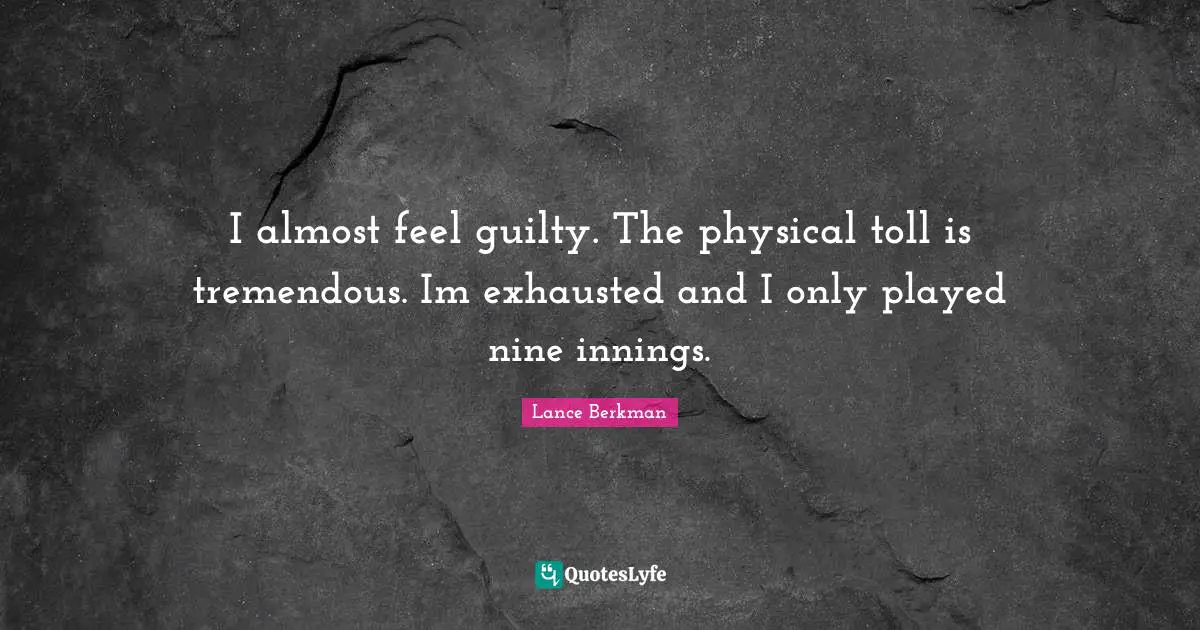 I almost feel guilty. The physical toll is tremendous. Im exhausted and I only played nine innings.