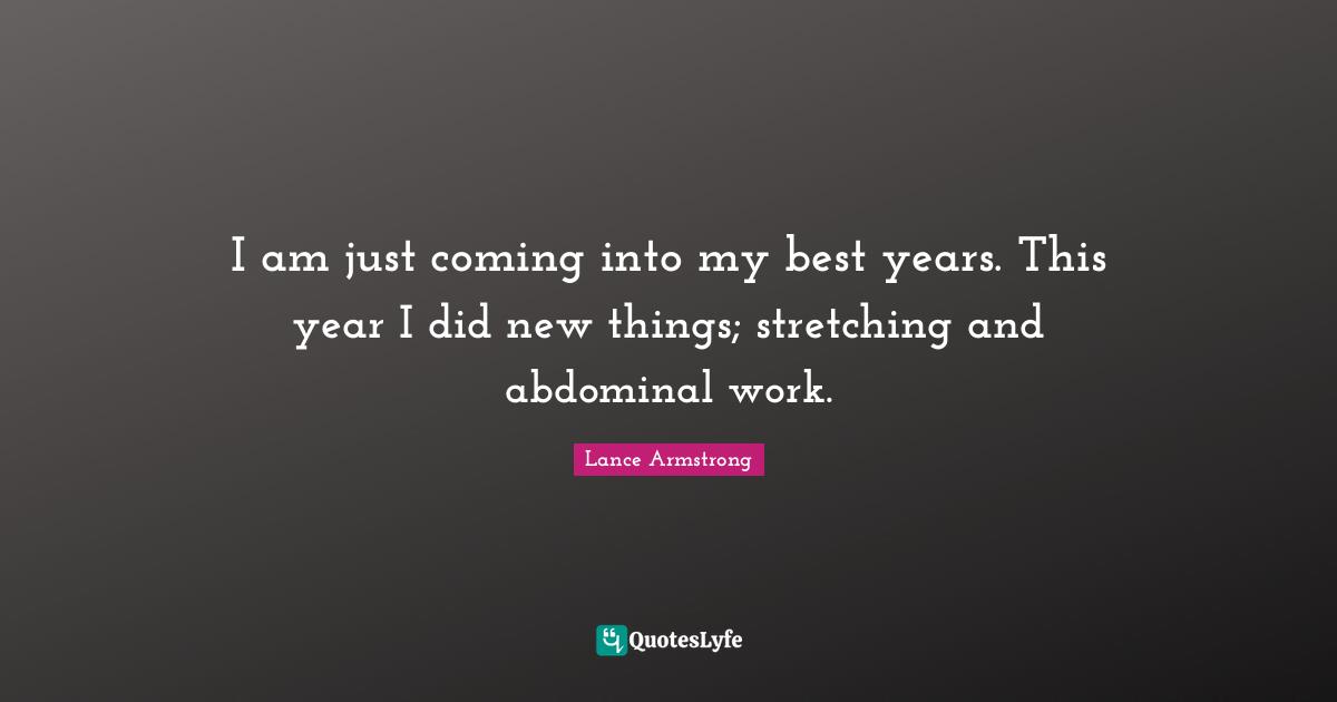 Lance Armstrong Quotes: "I am just coming into my best years. This year I did new things; stretching and abdominal work."