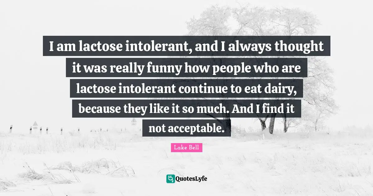I am lactose intolerant, and I always thought it was really funny how people who are lactose intolerant continue to eat dairy, because they like it so much. And I find it not acceptable.