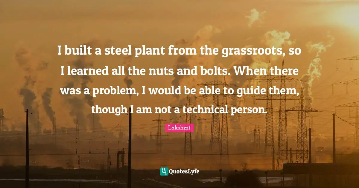 I built a steel plant from the grassroots, so I learned all the nuts and bolts. When there was a problem, I would be able to guide them, though I am not a technical person.