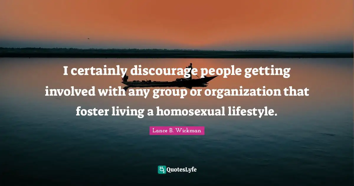 I certainly discourage people getting involved with any group or organization that foster living a homosexual lifestyle.