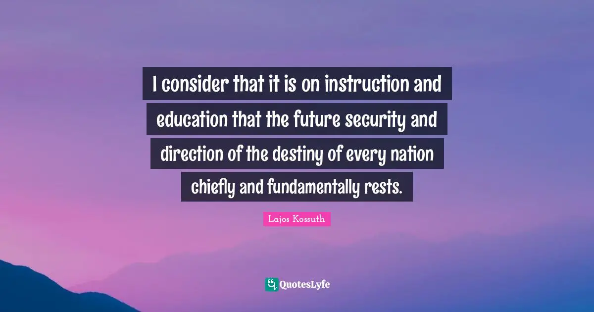 Kossuth Quotes: "I consider that it is on instruction and education that the future security and direction of the destiny of every nation chiefly and fundamentally rests."
