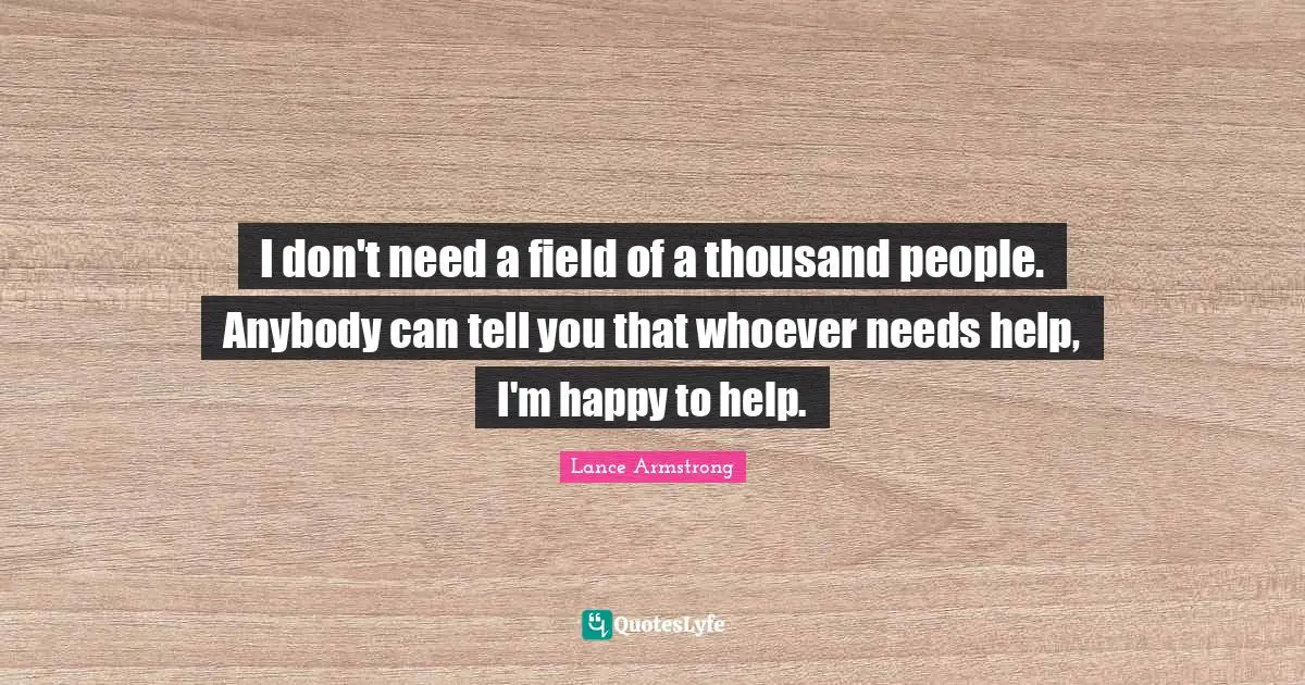 I don't need a field of a thousand people. Anybody can tell you that whoever needs help, I'm happy to help.