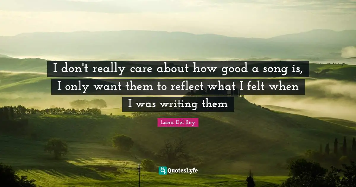 I don't really care about how good a song is, I only want them to reflect what I felt when I was writing them