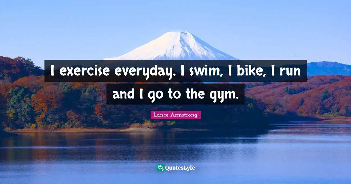 I exercise everyday. I swim, I bike, I run and I go to the gym.