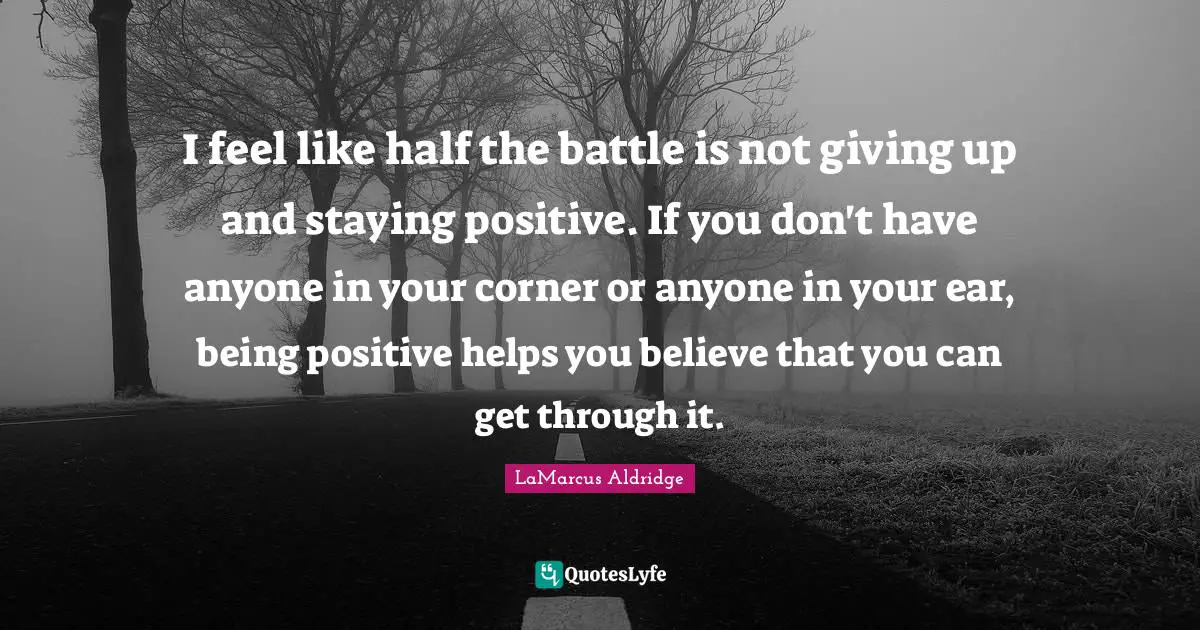 Stay Positive Quotes: "I feel like half the battle is not giving up and staying positive. If you don't have anyone in your corner or anyone in your ear, being positive helps you believe that you can get through it."