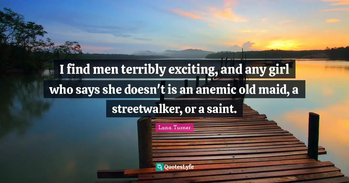 I find men terribly exciting, and any girl who says she doesn't is an anemic old maid, a streetwalker, or a saint.
