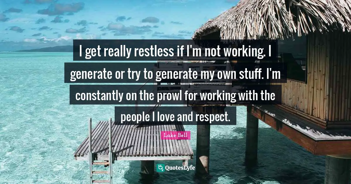 I get really restless if I'm not working. I generate or try to generate my own stuff. I'm constantly on the prowl for working with the people I love and respect.