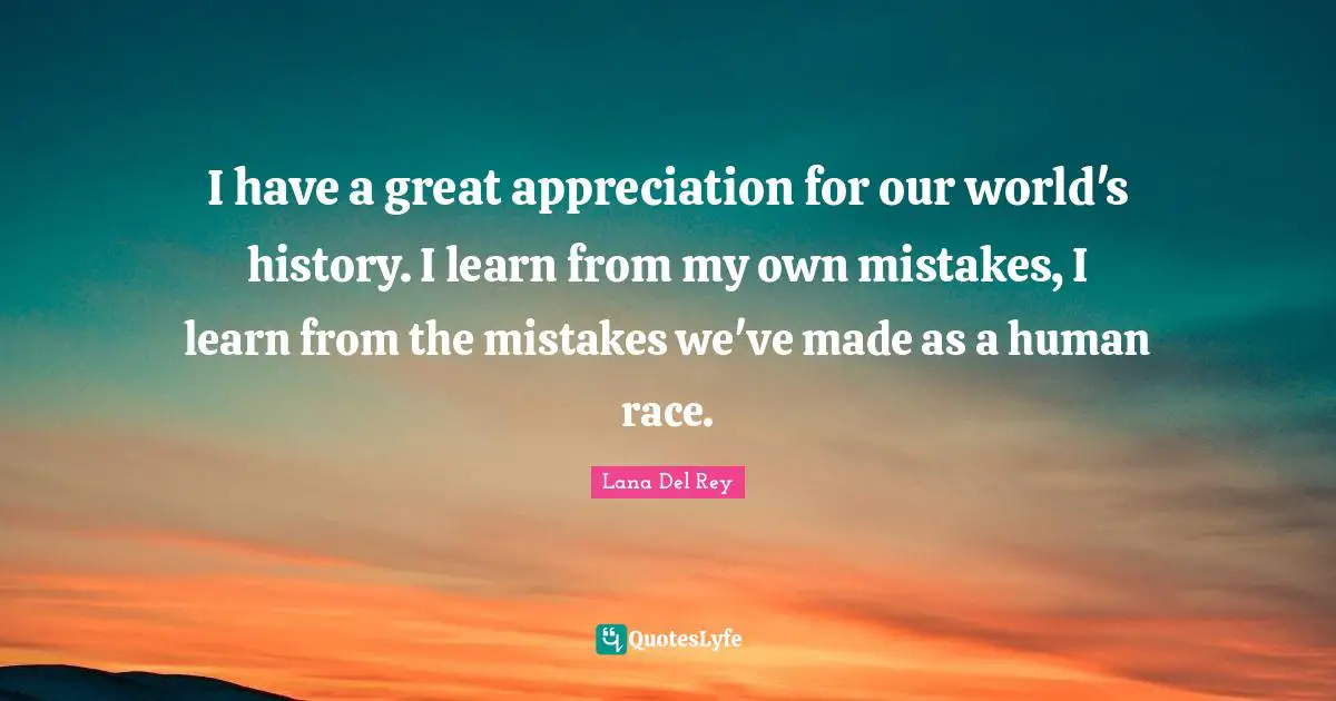I have a great appreciation for our world's history. I learn from my own mistakes, I learn from the mistakes we've made as a human race.