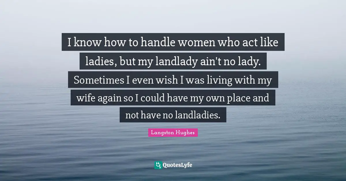 I know how to handle women who act like ladies, but my landlady ain't no lady. Sometimes I even wish I was living with my wife again so I could have my own place and not have no landladies.