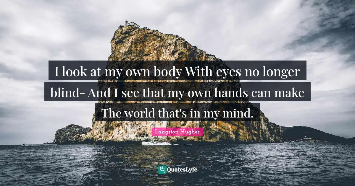 Langston Hughes Quotes: "I look at my own body With eyes no longer blind- And I see that my own hands can make The world that's in my mind."