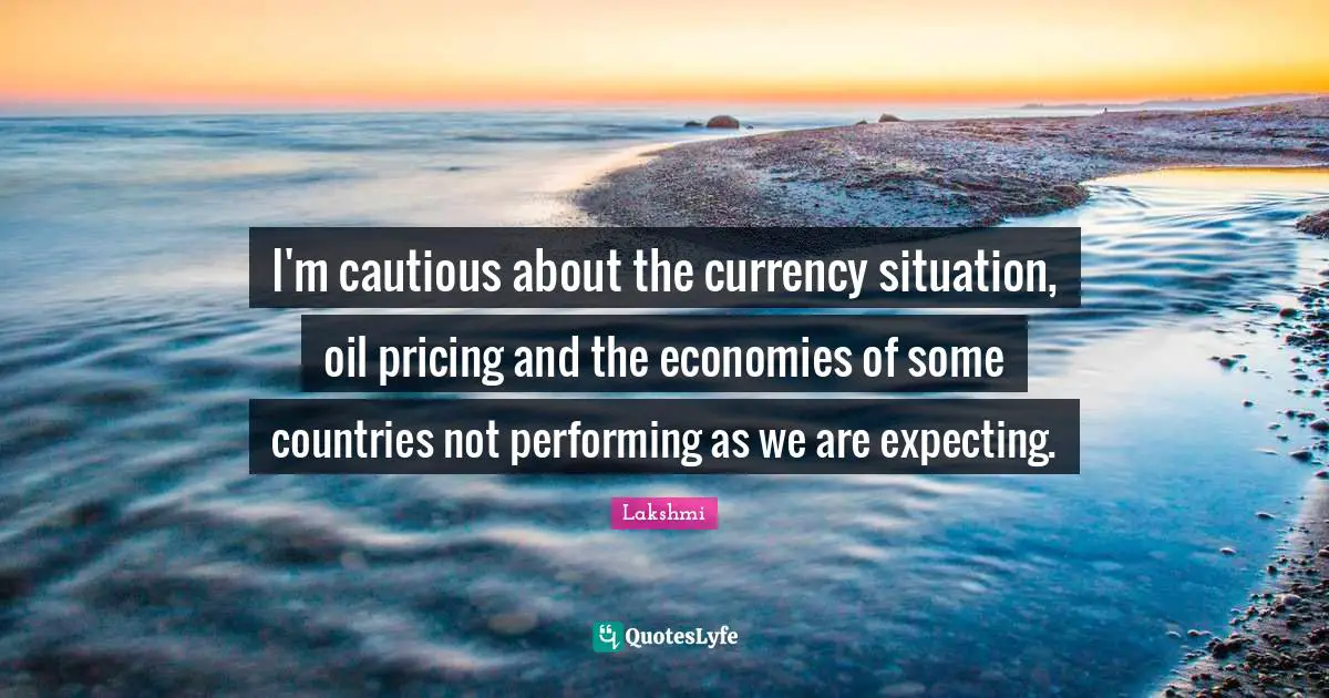 I'm cautious about the currency situation, oil pricing and the economies of some countries not performing as we are expecting.