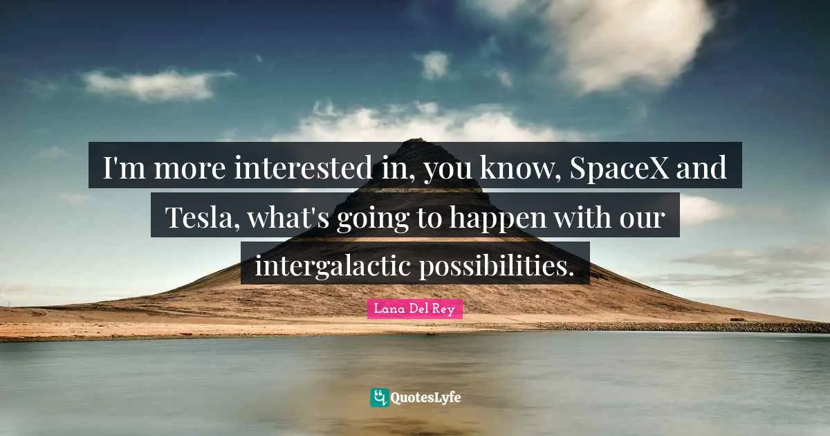 I'm more interested in, you know, SpaceX and Tesla, what's going to happen with our intergalactic possibilities.