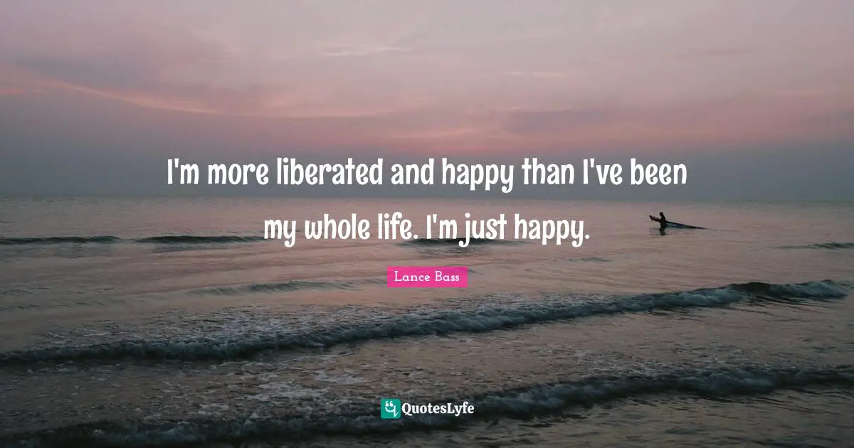 I'm more liberated and happy than I've been my whole life. I'm just happy.
