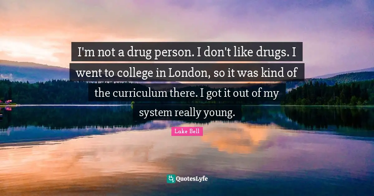 I'm not a drug person. I don't like drugs. I went to college in London, so it was kind of the curriculum there. I got it out of my system really young.