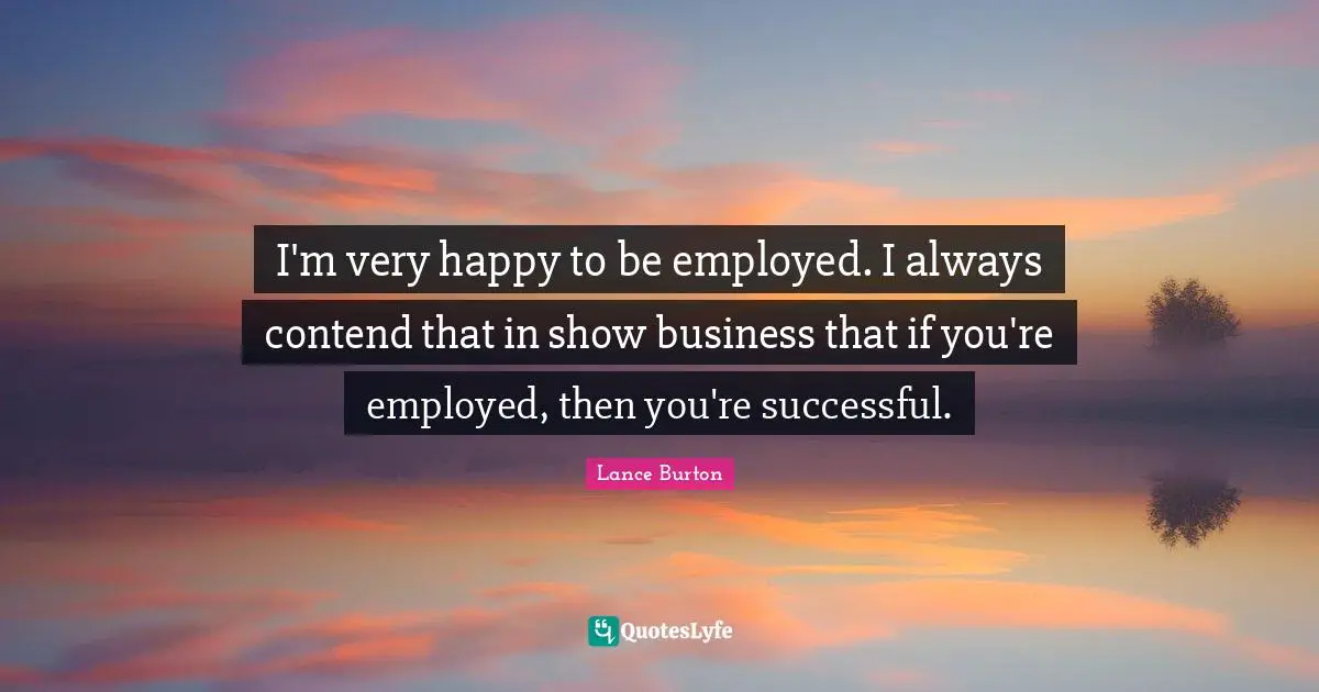 I'm very happy to be employed. I always contend that in show business that if you're employed, then you're successful.