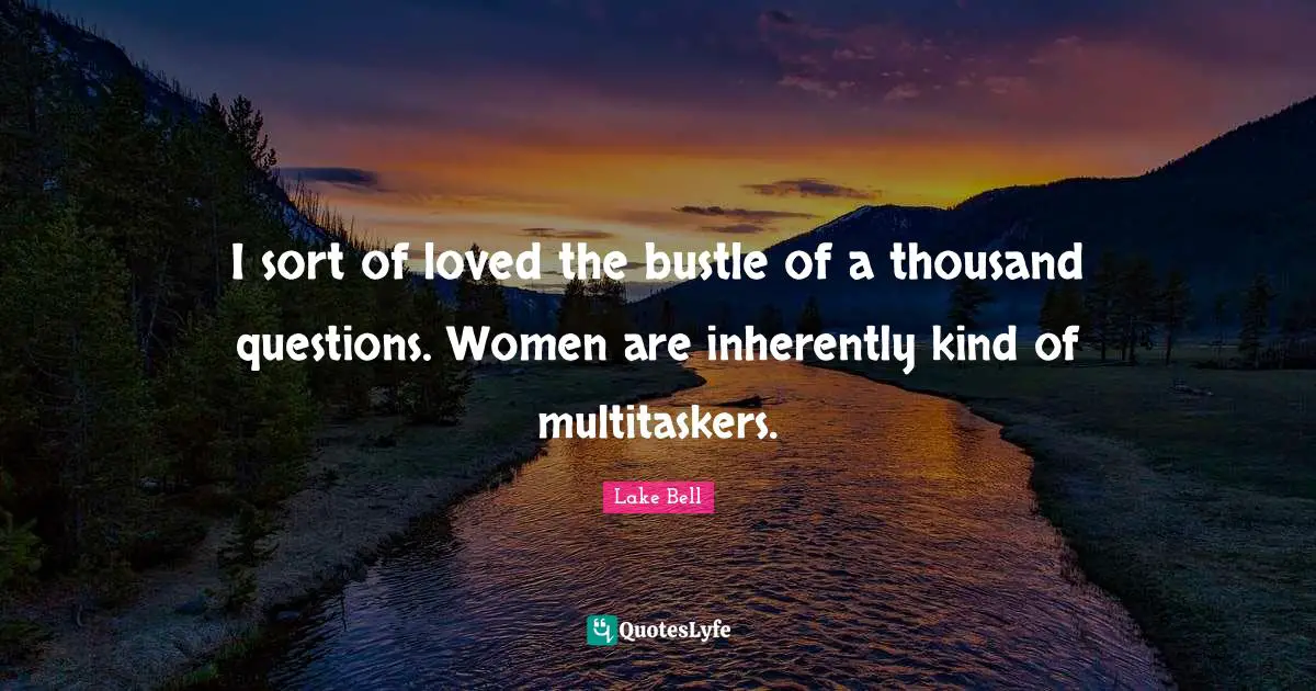 I sort of loved the bustle of a thousand questions. Women are inherently kind of multitaskers.